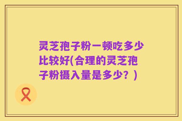 灵芝孢子粉一顿吃多少比较好(合理的灵芝孢子粉摄入量是多少？)