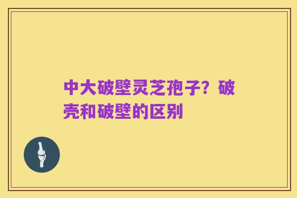 中大破壁灵芝孢子?破壳和破壁的区别