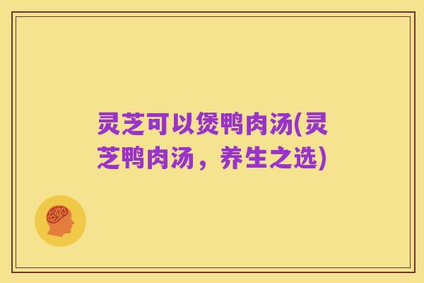 灵芝可以煲鸭肉汤(灵芝鸭肉汤,养生之选)