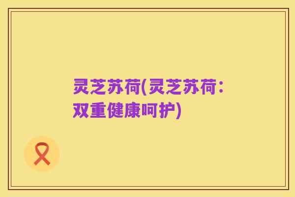 灵芝苏荷(灵芝苏荷:双重健康呵护)