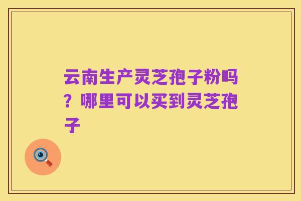 云南生产灵芝孢子粉吗？哪里可以买到灵芝孢子