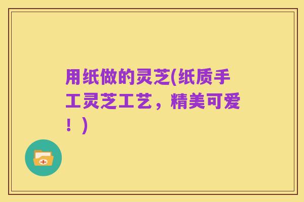 用纸做的灵芝(纸质手工灵芝工艺，精美可爱！)