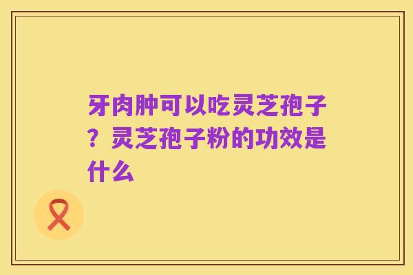 牙肉肿可以吃灵芝孢子?灵芝孢子粉的功效是什么