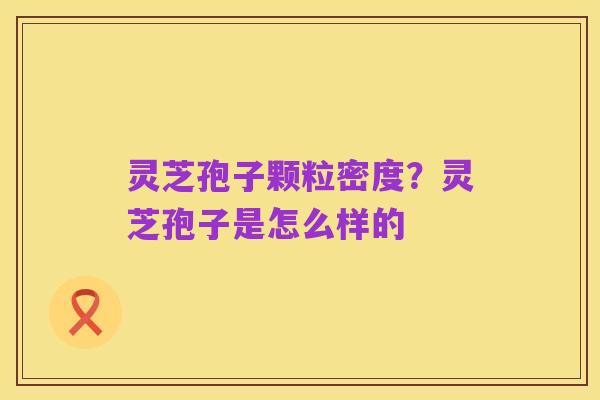 灵芝孢子颗粒密度?灵芝孢子是怎么样的