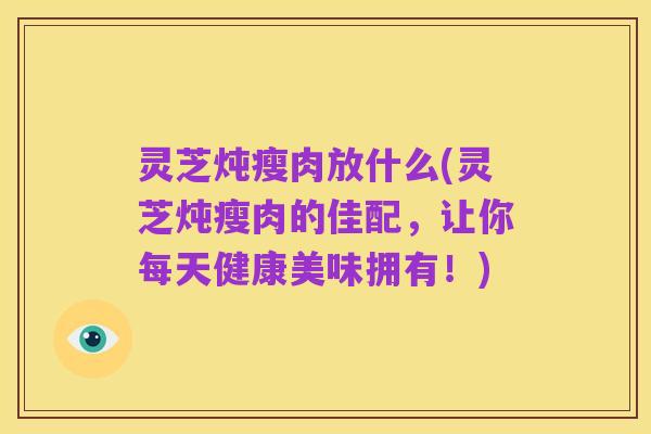 灵芝炖瘦肉放什么(灵芝炖瘦肉的佳配,让你每天健康美味拥有!)
