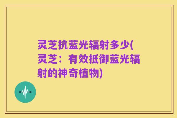 灵芝抗蓝光辐射多少(灵芝:有效抵御蓝光辐射的神奇植物)