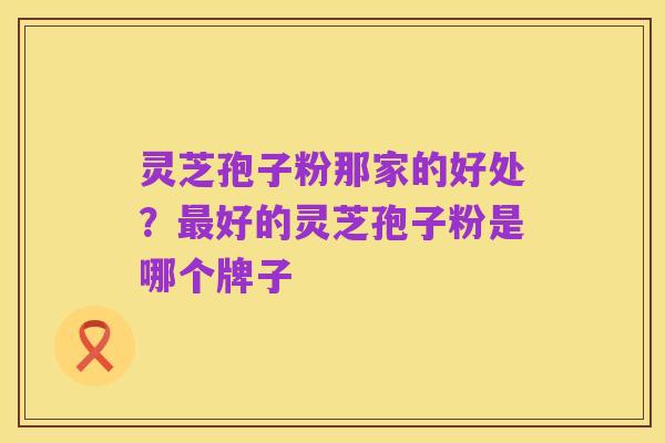 灵芝孢子粉那家的好处？最好的灵芝孢子粉是哪个牌子