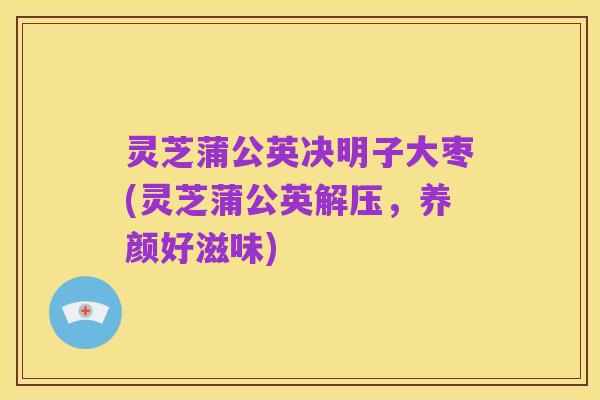 灵芝蒲公英决明子大枣(灵芝蒲公英解压，养颜好滋味)