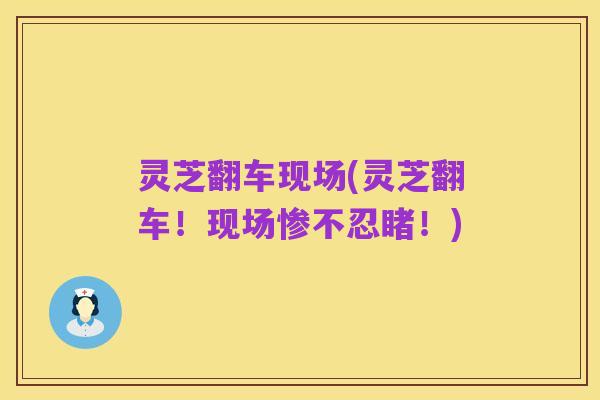 灵芝翻车现场(灵芝翻车！现场惨不忍睹！)