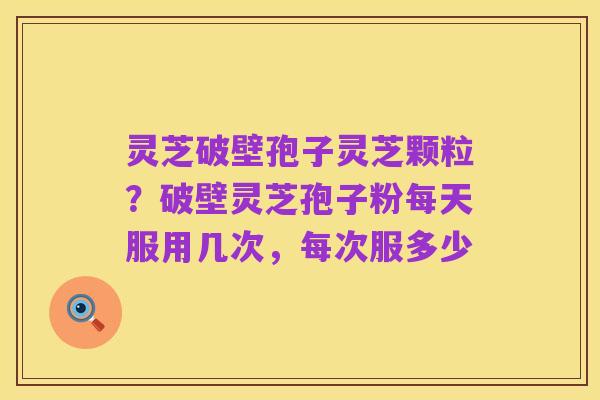 灵芝破壁孢子灵芝颗粒？破壁灵芝孢子粉每天服用几次，每次服多少