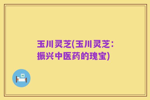 玉川灵芝(玉川灵芝:振兴中医药的瑰宝)