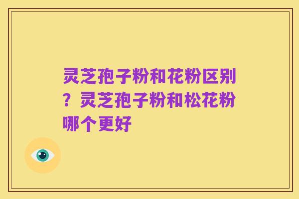灵芝孢子粉和花粉区别?灵芝孢子粉和松花粉哪个更好