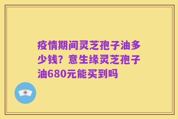 疫情期间灵芝孢子油多少钱?意生缘灵芝孢子油680元能买到吗