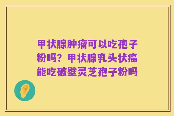 甲状腺肿瘤可以吃孢子粉吗？甲状腺乳头状癌能吃破壁灵芝孢子粉吗