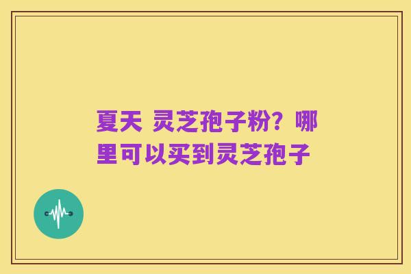 夏天 灵芝孢子粉?哪里可以买到灵芝孢子