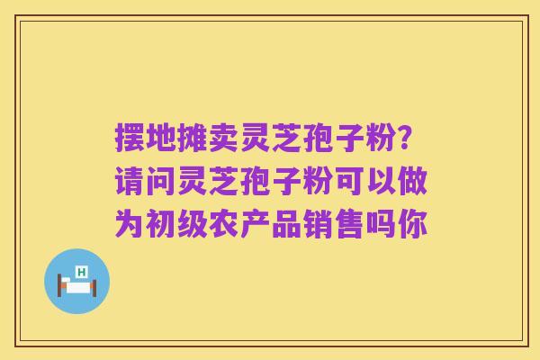 摆地摊卖灵芝孢子粉?请问灵芝孢子粉可以做为初级农产品销售吗你
