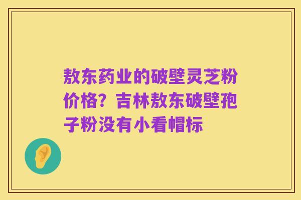 敖东药业的破壁灵芝粉价格?吉林敖东破壁孢子粉没有小看帽标
