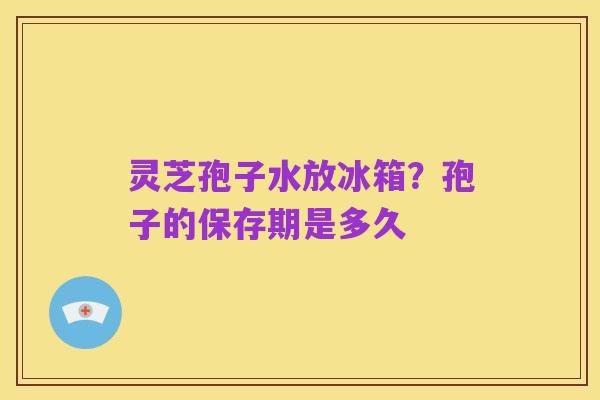 灵芝孢子水放冰箱？孢子的保存期是多久