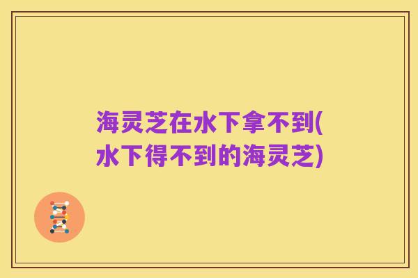 海灵芝在水下拿不到(水下得不到的海灵芝)