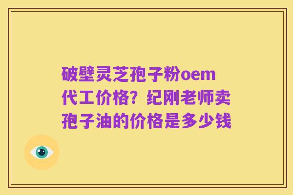 破壁灵芝孢子粉oem代工价格?纪刚老师卖孢子油的价格是多少钱
