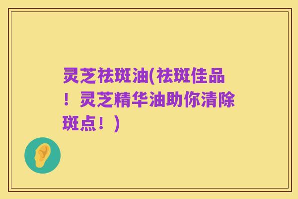 灵芝祛斑油(祛斑佳品！灵芝精华油助你清除斑点！)