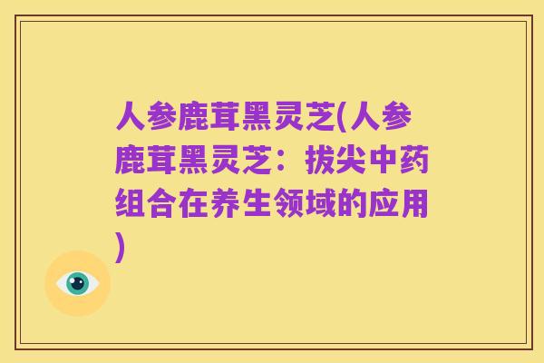 人参鹿茸黑灵芝(人参鹿茸黑灵芝：拔尖中药组合在养生领域的应用)