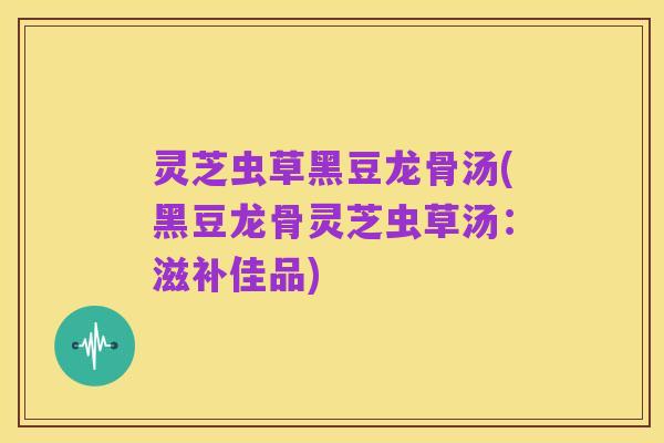 灵芝虫草黑豆龙骨汤(黑豆龙骨灵芝虫草汤：滋补佳品)