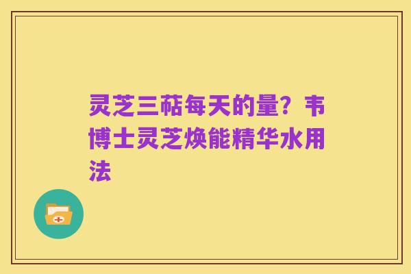 灵芝三萜每天的量?韦博士灵芝焕能精华水用法