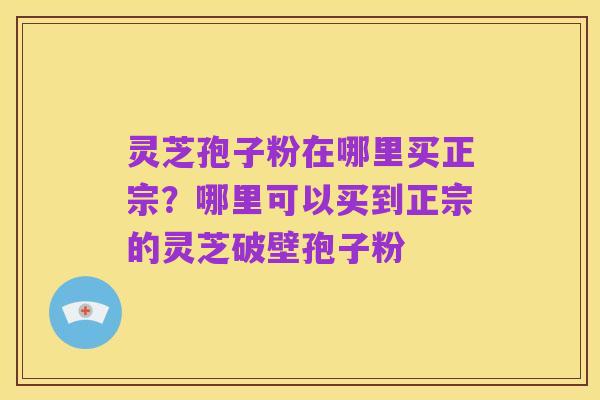 灵芝孢子粉在哪里买正宗？哪里可以买到正宗的灵芝破壁孢子粉