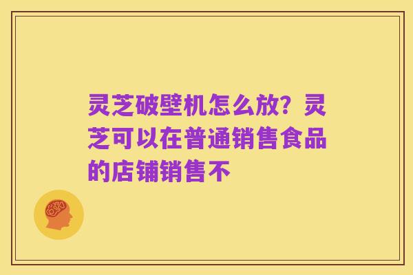 灵芝破壁机怎么放?灵芝可以在普通销售食品的店铺销售不