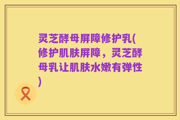 灵芝酵母屏障修护乳(修护肌肤屏障,灵芝酵母乳让肌肤水嫩有弹性)
