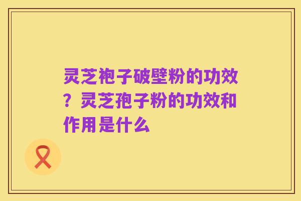 灵芝袍子破壁粉的功效？灵芝孢子粉的功效和作用是什么