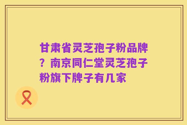 甘肃省灵芝孢子粉品牌?南京同仁堂灵芝孢子粉旗下牌子有几家