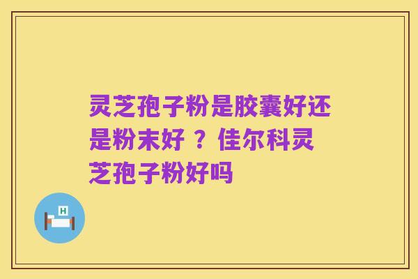 灵芝孢子粉是胶囊好还是粉末好 ?佳尔科灵芝孢子粉好吗