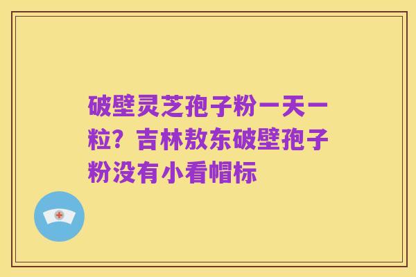 破壁灵芝孢子粉一天一粒?吉林敖东破壁孢子粉没有小看帽标