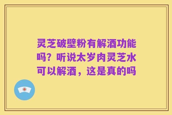 灵芝破壁粉有解酒功能吗？听说太岁肉灵芝水可以解酒，这是真的吗