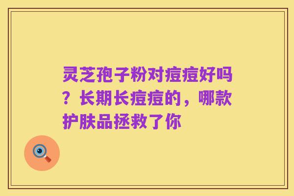 灵芝孢子粉对痘痘好吗?长期长痘痘的,哪款护肤品拯救了你