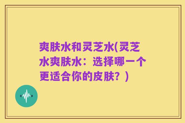 爽肤水和灵芝水(灵芝水爽肤水：选择哪一个更适合你的皮肤？)