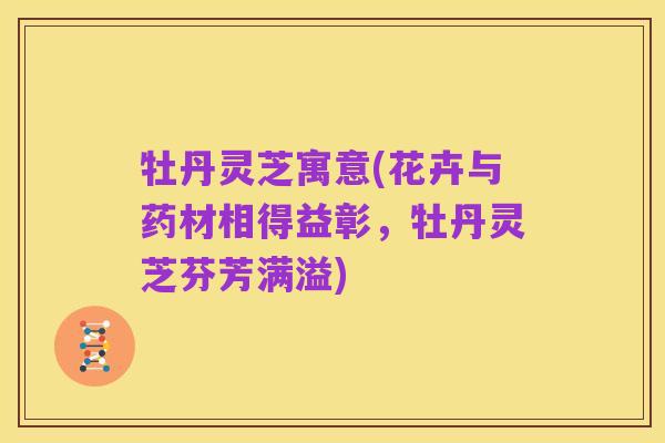 牡丹灵芝寓意(花卉与药材相得益彰,牡丹灵芝芬芳满溢)