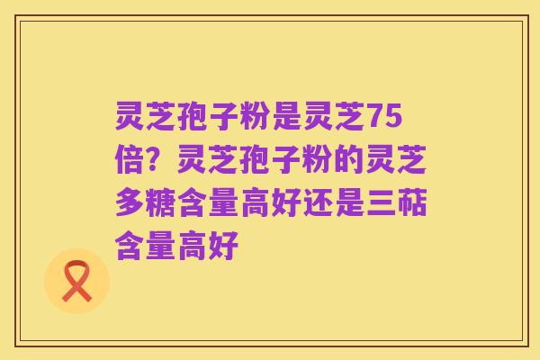 灵芝孢子粉是灵芝75倍？灵芝孢子粉的灵芝多糖含量高好还是三萜含量高好