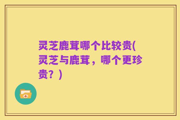 灵芝鹿茸哪个比较贵(灵芝与鹿茸,哪个更珍贵?)
