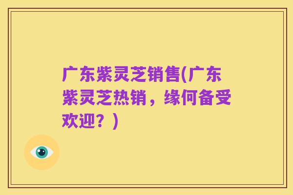 广东紫灵芝销售(广东紫灵芝热销,缘何备受欢迎?)