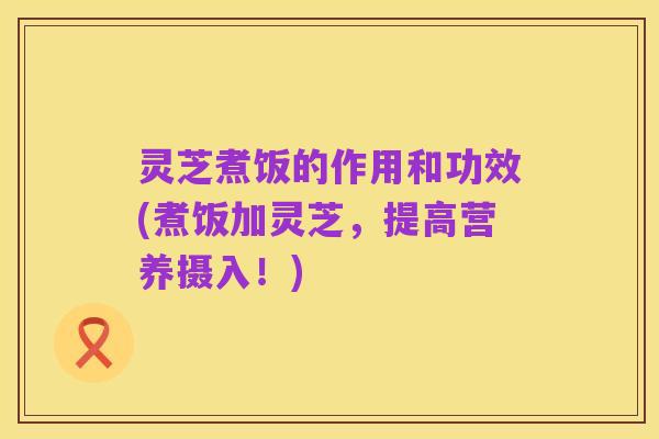 灵芝煮饭的作用和功效(煮饭加灵芝,提高营养摄入!)