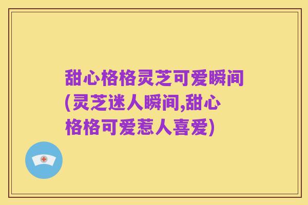 甜心格格灵芝可爱瞬间(灵芝迷人瞬间,甜心格格可爱惹人喜爱)