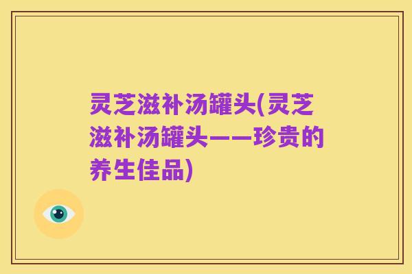 灵芝滋补汤罐头(灵芝滋补汤罐头——珍贵的养生佳品)