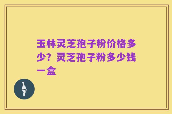 玉林灵芝孢子粉价格多少?灵芝孢子粉多少钱一盒