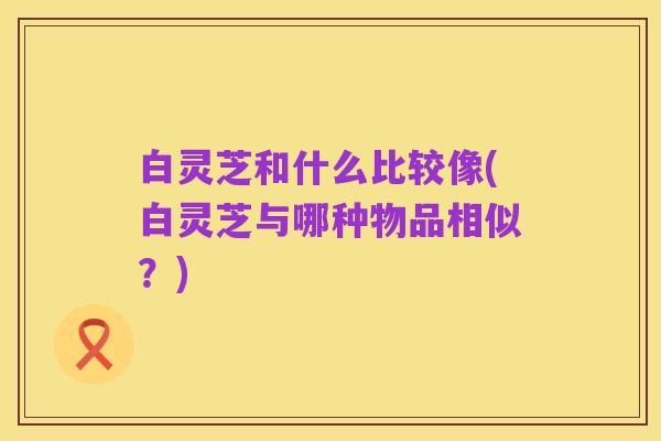 白灵芝和什么比较像(白灵芝与哪种物品相似?)