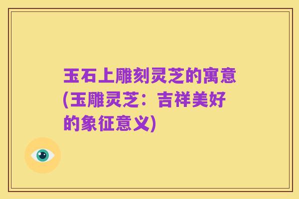 玉石上雕刻灵芝的寓意(玉雕灵芝:吉祥美好的象征意义)