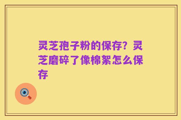 灵芝孢子粉的保存?灵芝磨碎了像棉絮怎么保存