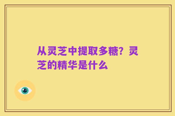 从灵芝中提取多糖？灵芝的精华是什么